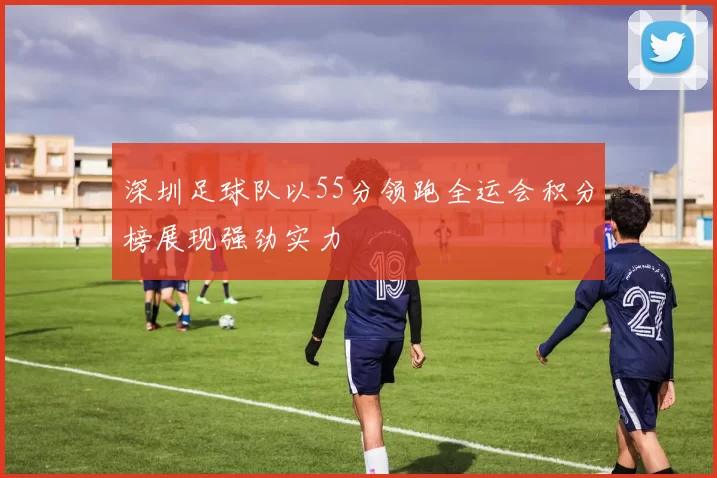 深圳足球队以55分领跑全运会积分榜展现强劲实力