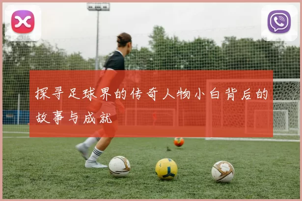 探寻足球界的传奇人物小白背后的故事与成就