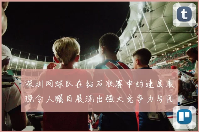 深圳网球队在钻石联赛中的速度表现令人瞩目展现出强大竞争力与团队协作能力