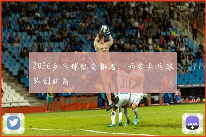 2026乒乓球配合排名：西安乒乓球队创新高