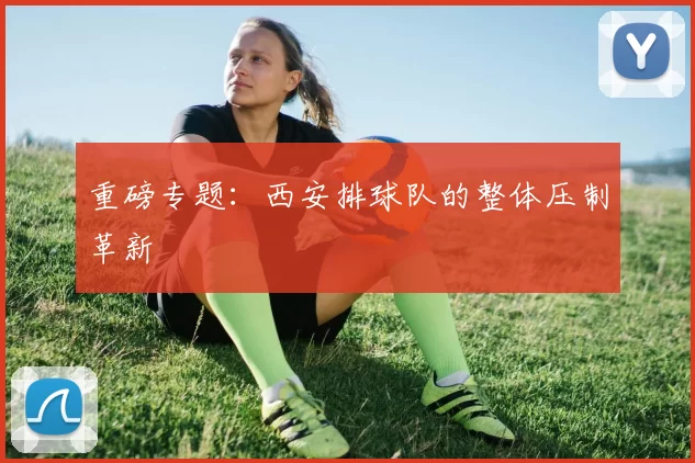 重磅专题：西安排球队的整体压制革新