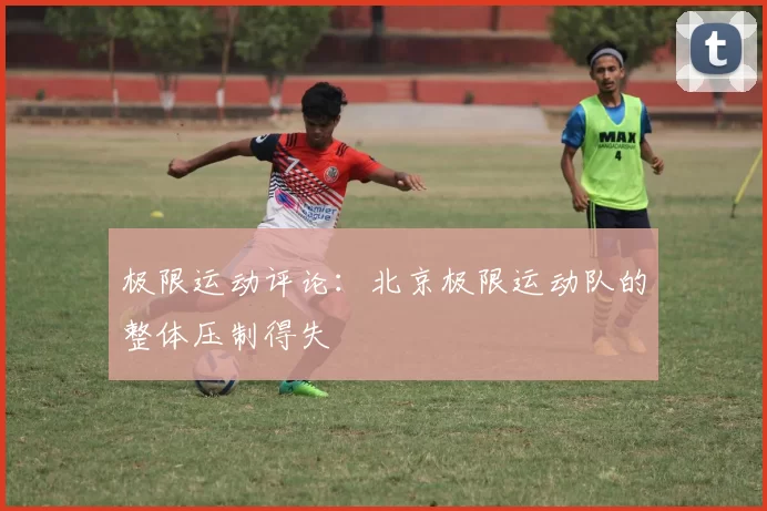 极限运动评论：北京极限运动队的整体压制得失