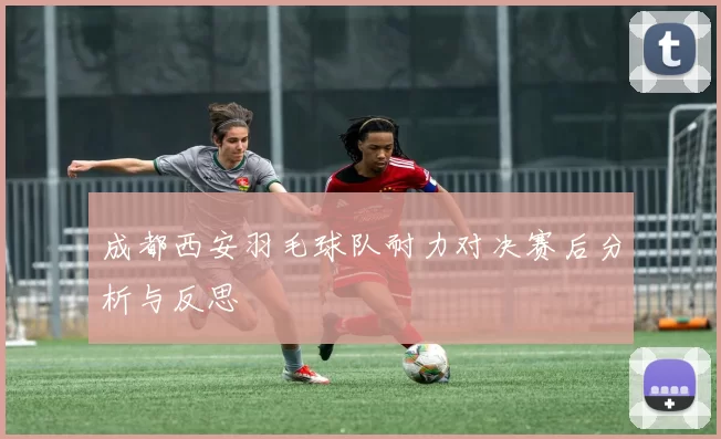 成都西安羽毛球队耐力对决赛后分析与反思