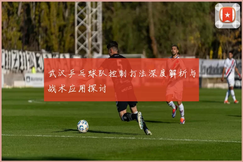 武汉乒乓球队控制打法深度解析与战术应用探讨