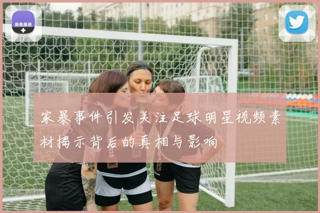 家暴事件引发关注足球明星视频素材揭示背后的真相与影响