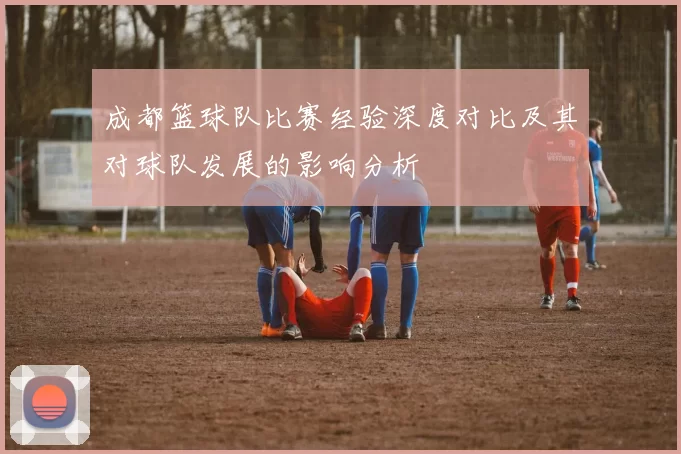 成都篮球队比赛经验深度对比及其对球队发展的影响分析