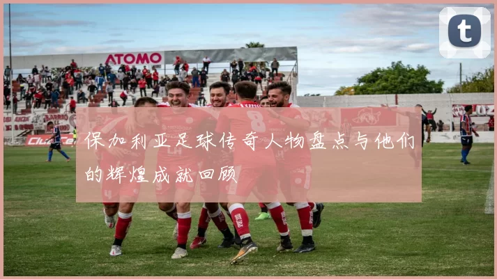 保加利亚足球传奇人物盘点与他们的辉煌成就回顾